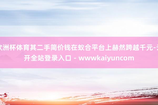 欧洲杯体育其二手简价钱在蚁合平台上赫然跨越千元-云开全站登录入口 - wwwkaiyuncom