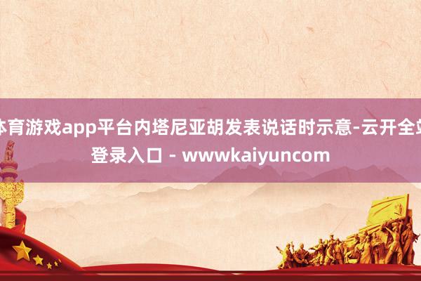 体育游戏app平台内塔尼亚胡发表说话时示意-云开全站登录入口 - wwwkaiyuncom