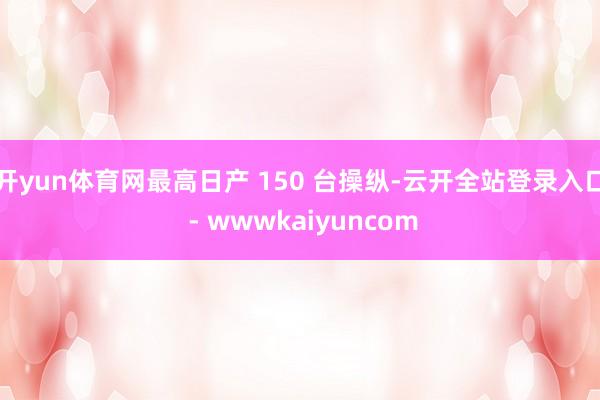 开yun体育网最高日产 150 台操纵-云开全站登录入口 - wwwkaiyuncom
