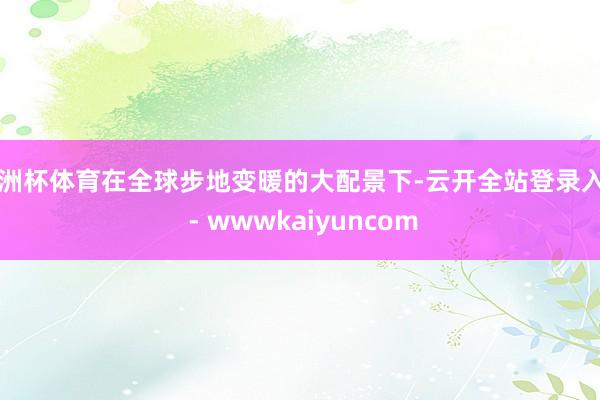 欧洲杯体育在全球步地变暖的大配景下-云开全站登录入口 - wwwkaiyuncom