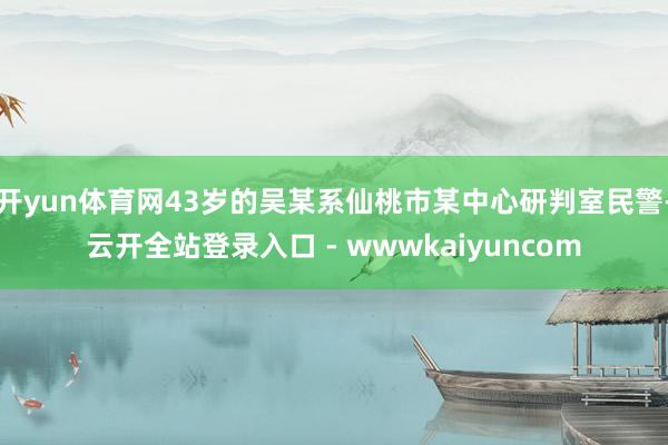 开yun体育网43岁的吴某系仙桃市某中心研判室民警-云开全站登录入口 - wwwkaiyuncom