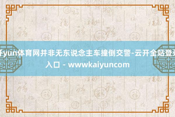 开yun体育网并非无东说念主车撞倒交警-云开全站登录入口 - wwwkaiyuncom