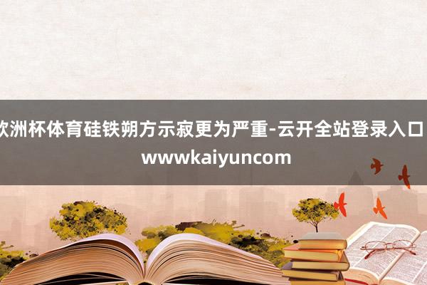 欧洲杯体育硅铁朔方示寂更为严重-云开全站登录入口 - wwwkaiyuncom