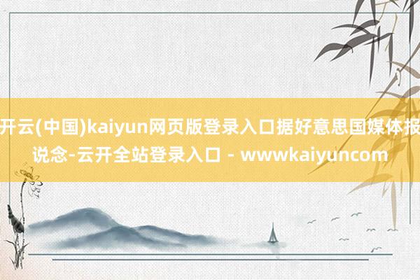 开云(中国)kaiyun网页版登录入口据好意思国媒体报说念-云开全站登录入口 - wwwkaiyuncom