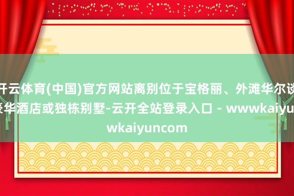开云体育(中国)官方网站离别位于宝格丽、外滩华尔谈夫等豪华酒店或独栋别墅-云开全站登录入口 - wwwkaiyuncom