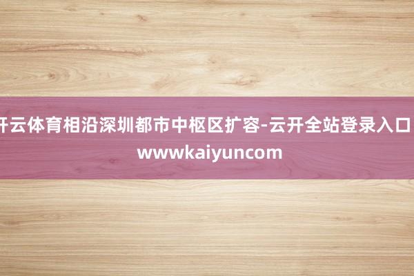 开云体育相沿深圳都市中枢区扩容-云开全站登录入口 - wwwkaiyuncom