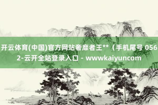 开云体育(中国)官方网站奢靡者王**（手机尾号 0562-云开全站登录入口 - wwwkaiyuncom