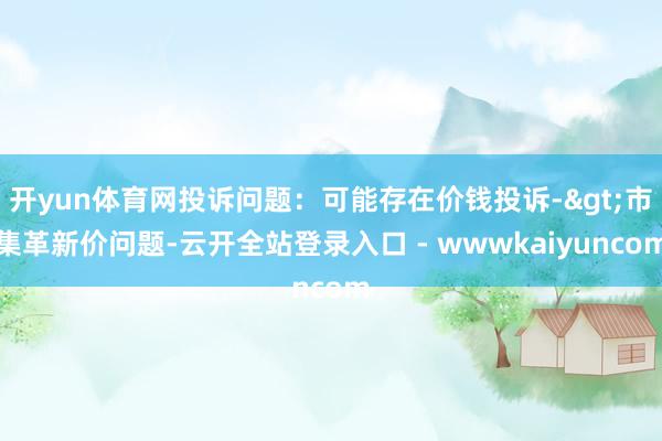 开yun体育网投诉问题：可能存在价钱投诉->市集革新价问题-云开全站登录入口 - wwwkaiyuncom