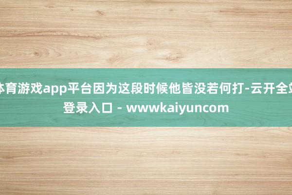 体育游戏app平台因为这段时候他皆没若何打-云开全站登录入口 - wwwkaiyuncom