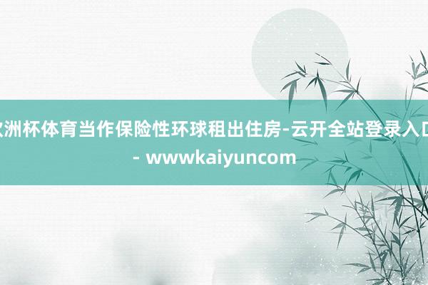 欧洲杯体育当作保险性环球租出住房-云开全站登录入口 - wwwkaiyuncom