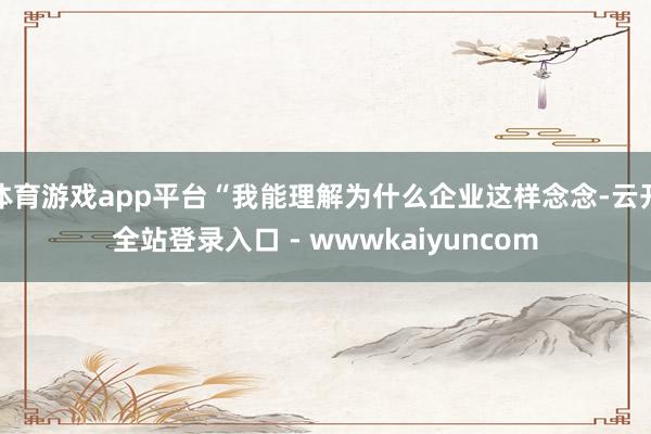 体育游戏app平台“我能理解为什么企业这样念念-云开全站登录入口 - wwwkaiyuncom