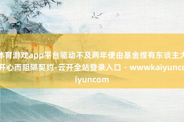 体育游戏app平台驱动不及两年便由基金捏有东谈主大会开心而阻隔契约-云开全站登录入口 - wwwkaiyuncom