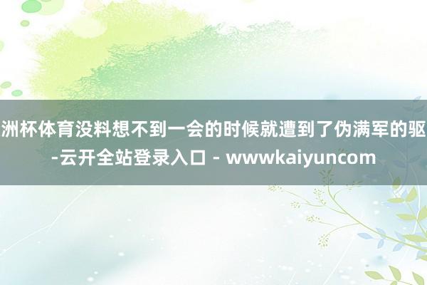 欧洲杯体育没料想不到一会的时候就遭到了伪满军的驱散-云开全站登录入口 - wwwkaiyuncom