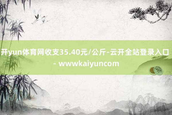 开yun体育网收支35.40元/公斤-云开全站登录入口 - wwwkaiyuncom
