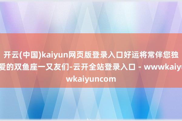 开云(中国)kaiyun网页版登录入口好运将常伴您独揽！亲爱的双鱼座一又友们-云开全站登录入口 - wwwkaiyuncom