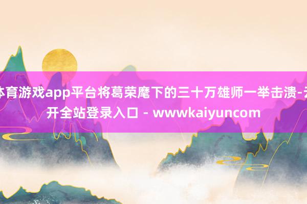 体育游戏app平台将葛荣麾下的三十万雄师一举击溃-云开全站登录入口 - wwwkaiyuncom