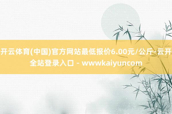 开云体育(中国)官方网站最低报价6.00元/公斤-云开全站登录入口 - wwwkaiyuncom