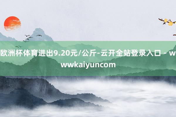 欧洲杯体育进出9.20元/公斤-云开全站登录入口 - wwwkaiyuncom