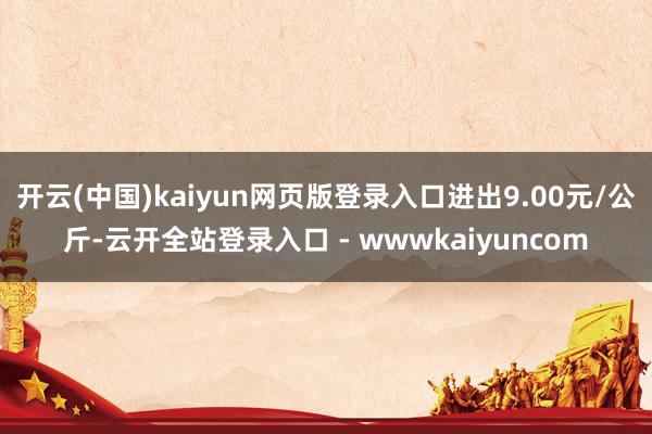 开云(中国)kaiyun网页版登录入口进出9.00元/公斤-云开全站登录入口 - wwwkaiyuncom