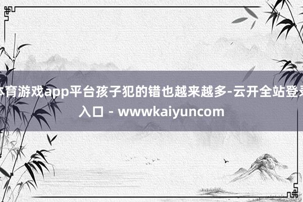 体育游戏app平台孩子犯的错也越来越多-云开全站登录入口 - wwwkaiyuncom