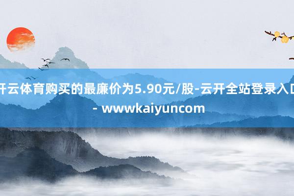 开云体育购买的最廉价为5.90元/股-云开全站登录入口 - wwwkaiyuncom