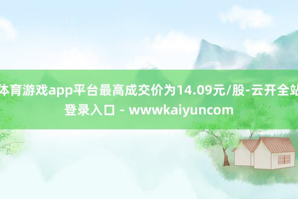 体育游戏app平台最高成交价为14.09元/股-云开全站登录入口 - wwwkaiyuncom