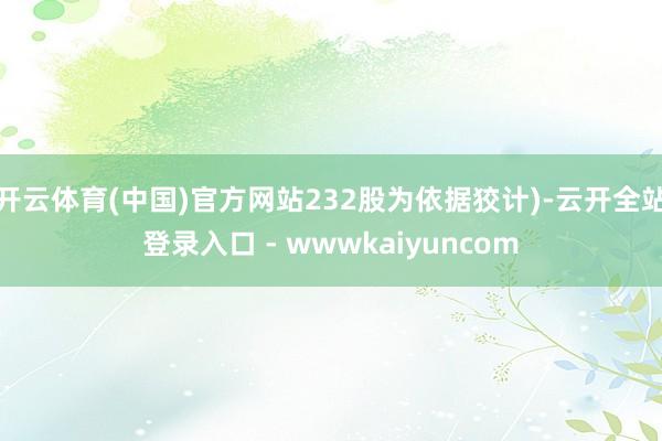 开云体育(中国)官方网站232股为依据狡计)-云开全站登录入口 - wwwkaiyuncom