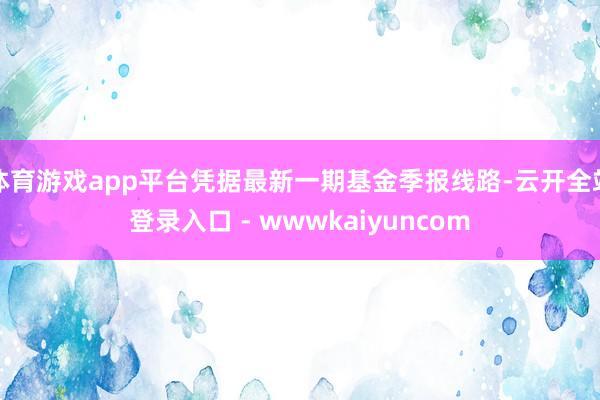 体育游戏app平台凭据最新一期基金季报线路-云开全站登录入口 - wwwkaiyuncom