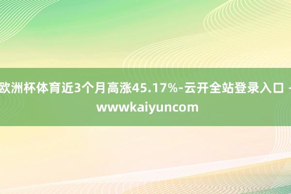 欧洲杯体育近3个月高涨45.17%-云开全站登录入口 - wwwkaiyuncom