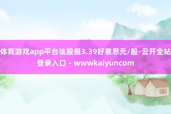 体育游戏app平台该股报3.39好意思元/股-云开全站登录入口 - wwwkaiyuncom