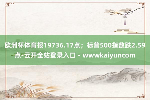 欧洲杯体育报19736.17点；标普500指数跌2.59点-云开全站登录入口 - wwwkaiyuncom
