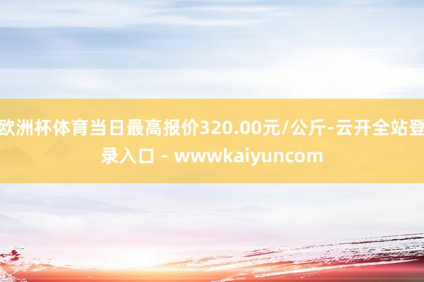 欧洲杯体育当日最高报价320.00元/公斤-云开全站登录入口 - wwwkaiyuncom