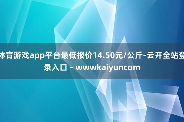 体育游戏app平台最低报价14.50元/公斤-云开全站登录入口 - wwwkaiyuncom