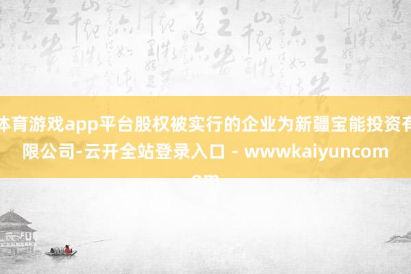 体育游戏app平台股权被实行的企业为新疆宝能投资有限公司-云开全站登录入口 - wwwkaiyuncom