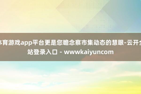 体育游戏app平台更是您瞻念察市集动态的慧眼-云开全站登录入口 - wwwkaiyuncom
