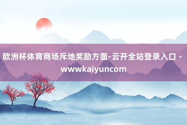 欧洲杯体育 商场斥地奖励方面-云开全站登录入口 - wwwkaiyuncom