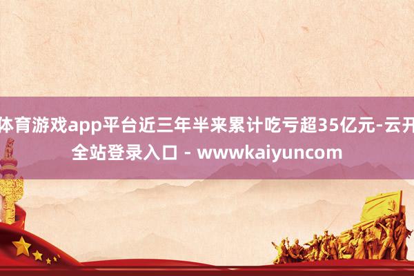 体育游戏app平台近三年半来累计吃亏超35亿元-云开全站登录入口 - wwwkaiyuncom