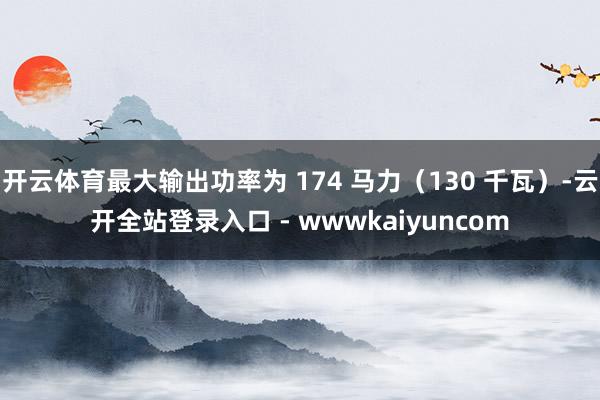开云体育最大输出功率为 174 马力(130 千瓦)-云开全站登录入口 - wwwkaiyuncom