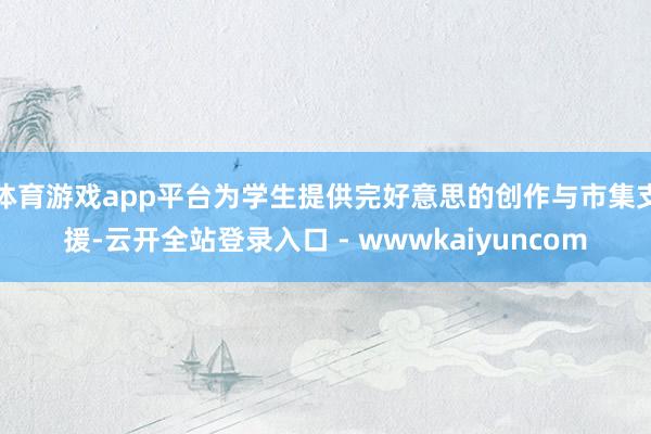 体育游戏app平台为学生提供完好意思的创作与市集支援-云开全站登录入口 - wwwkaiyuncom