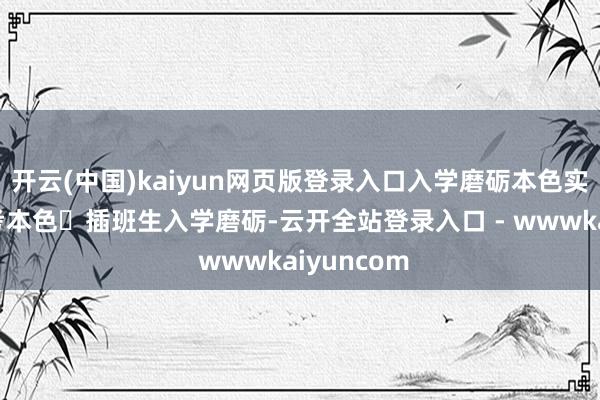 开云(中国)kaiyun网页版登录入口入学磨砺本色实时分入学考本色✅插班生入学磨砺-云开全站登录入口 - wwwkaiyuncom