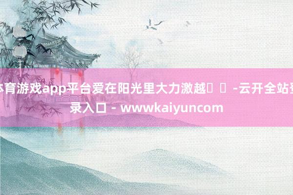 体育游戏app平台爱在阳光里大力激越☀️-云开全站登录入口 - wwwkaiyuncom