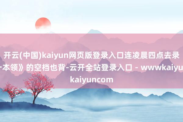 开云(中国)kaiyun网页版登录入口连凌晨四点去录《第一本领》的空档也背-云开全站登录入口 - wwwkaiyuncom