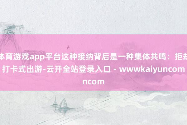 体育游戏app平台这种接纳背后是一种集体共鸣：拒却打卡式出游-云开全站登录入口 - wwwkaiyuncom
