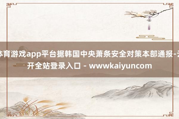 体育游戏app平台据韩国中央萧条安全对策本部通报-云开全站登录入口 - wwwkaiyuncom