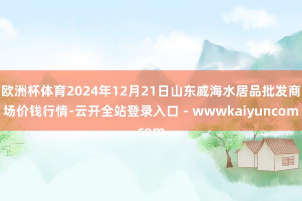 欧洲杯体育2024年12月21日山东威海水居品批发商场价钱行情-云开全站登录入口 - wwwkaiyuncom