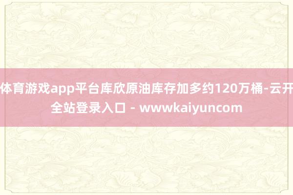 体育游戏app平台库欣原油库存加多约120万桶-云开全站登录入口 - wwwkaiyuncom