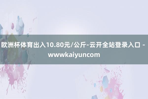 欧洲杯体育出入10.80元/公斤-云开全站登录入口 - wwwkaiyuncom