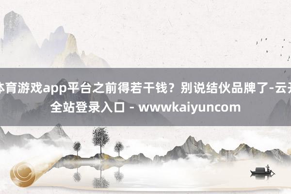 体育游戏app平台之前得若干钱？别说结伙品牌了-云开全站登录入口 - wwwkaiyuncom