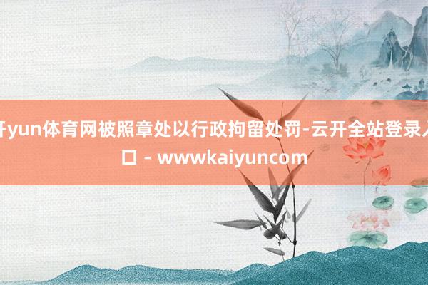 开yun体育网被照章处以行政拘留处罚-云开全站登录入口 - wwwkaiyuncom