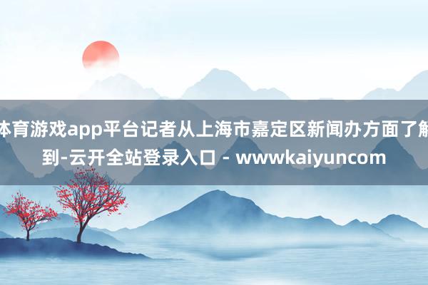体育游戏app平台记者从上海市嘉定区新闻办方面了解到-云开全站登录入口 - wwwkaiyuncom